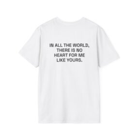 IN ALL THE WORLD, THERE IS NO HEART FOR ME LIKE YOURS. T-Shirt White Back
