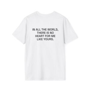 IN ALL THE WORLD, THERE IS NO HEART FOR ME LIKE YOURS. T-Shirt White Back